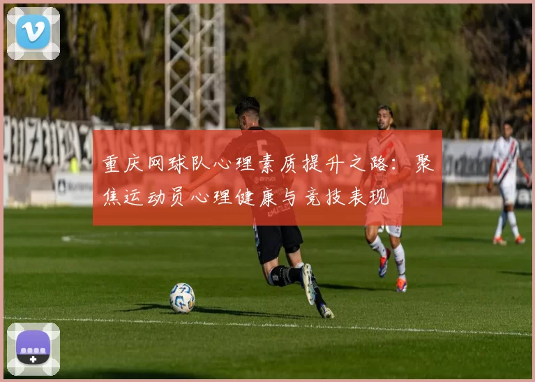 重庆网球队心理素质提升之路：聚焦运动员心理健康与竞技表现