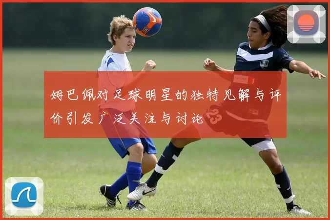 姆巴佩对足球明星的独特见解与评价引发广泛关注与讨论
