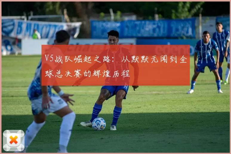 V5战队崛起之路：从默默无闻到全球总决赛的辉煌历程