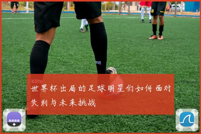 世界杯出局的足球明星们如何面对失利与未来挑战