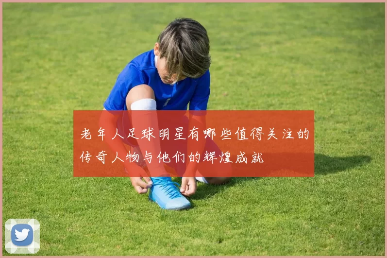 老年人足球明星有哪些值得关注的传奇人物与他们的辉煌成就