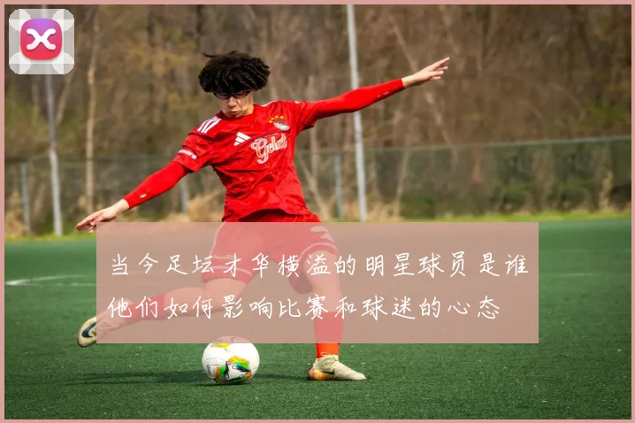 当今足坛才华横溢的明星球员是谁他们如何影响比赛和球迷的心态