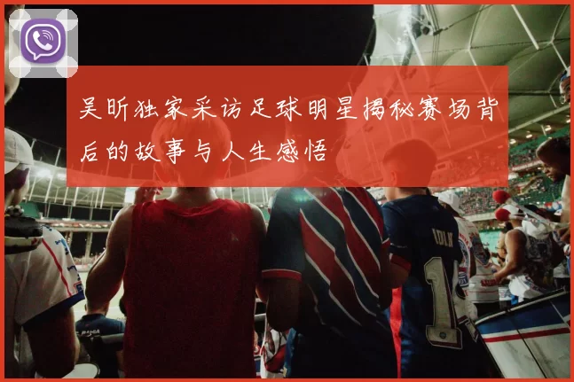 吴昕独家采访足球明星揭秘赛场背后的故事与人生感悟
