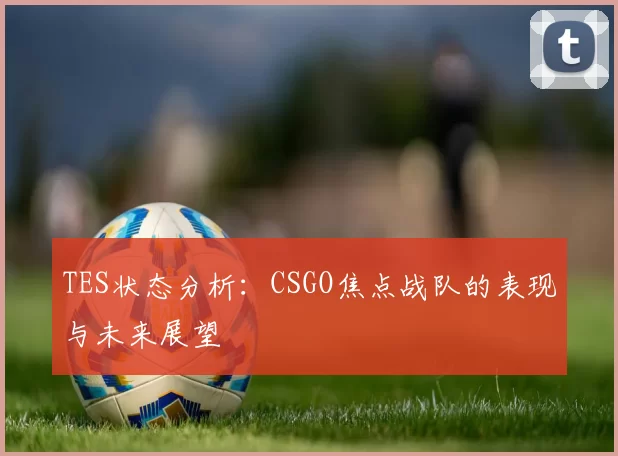 TES状态分析：CSGO焦点战队的表现与未来展望