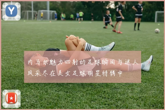 内马尔魅力四射的足球瞬间与迷人风采尽在美女足球明星特辑中
