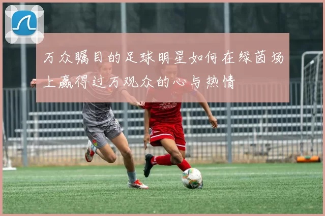 万众瞩目的足球明星如何在绿茵场上赢得过万观众的心与热情