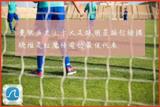 曼联历史上十大足球明星排行榜揭晓谁是红魔传奇的最佳代表