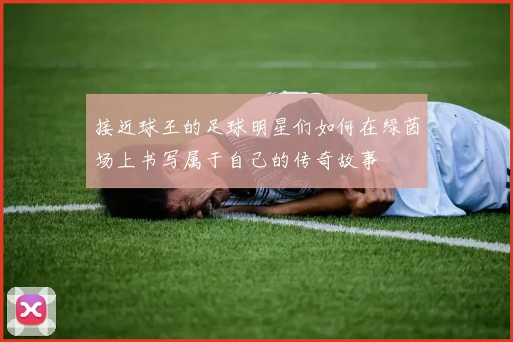 接近球王的足球明星们如何在绿茵场上书写属于自己的传奇故事