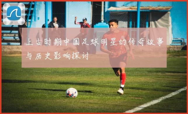 上古时期中国足球明星的传奇故事与历史影响探讨
