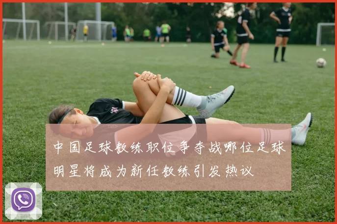 中国足球教练职位争夺战哪位足球明星将成为新任教练引发热议