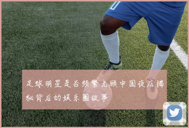 足球明星是否频繁光顾中国夜店揭秘背后的娱乐圈故事