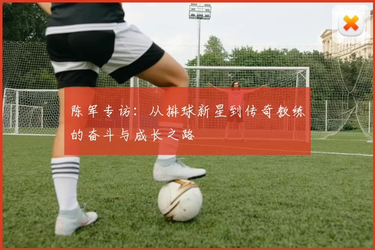 陈军专访：从排球新星到传奇教练的奋斗与成长之路