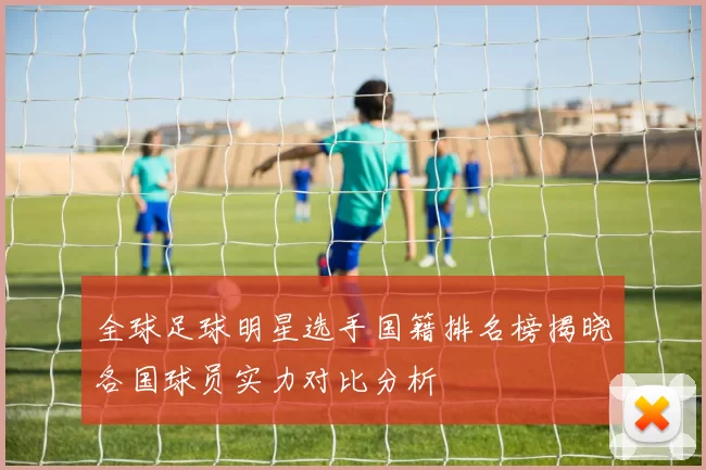 全球足球明星选手国籍排名榜揭晓各国球员实力对比分析
