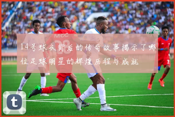14号球衣背后的传奇故事揭示了哪位足球明星的辉煌历程与成就