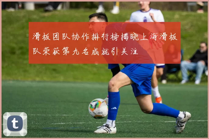 滑板团队协作排行榜揭晓上海滑板队荣获第九名成就引关注