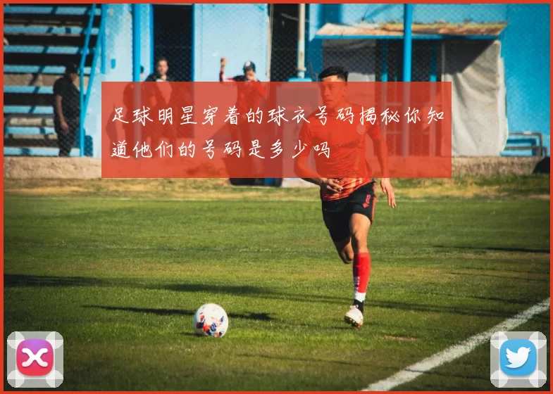 足球明星穿着的球衣号码揭秘你知道他们的号码是多少吗