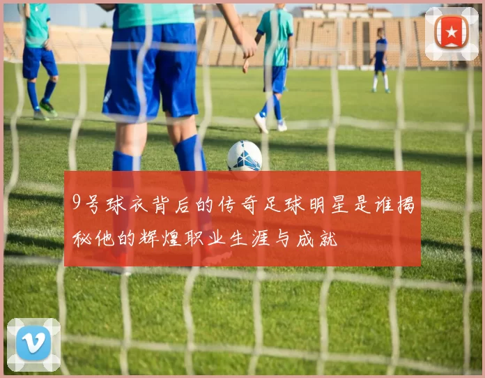 9号球衣背后的传奇足球明星是谁揭秘他的辉煌职业生涯与成就