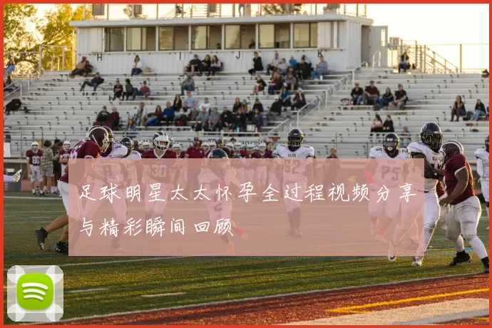 足球明星太太怀孕全过程视频分享与精彩瞬间回顾