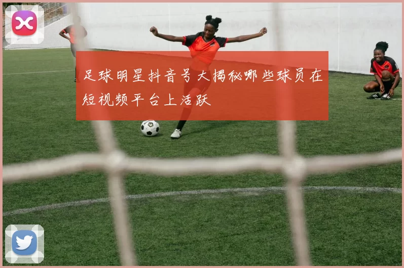 足球明星抖音号大揭秘哪些球员在短视频平台上活跃