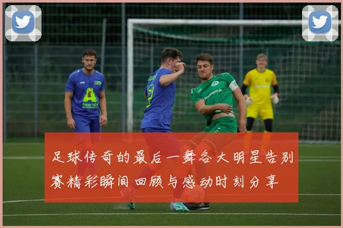 足球传奇的最后一舞各大明星告别赛精彩瞬间回顾与感动时刻分享