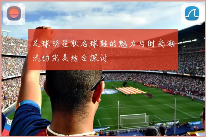 足球明星联名球鞋的魅力与时尚潮流的完美结合探讨