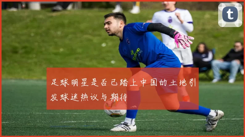 足球明星是否已踏上中国的土地引发球迷热议与期待