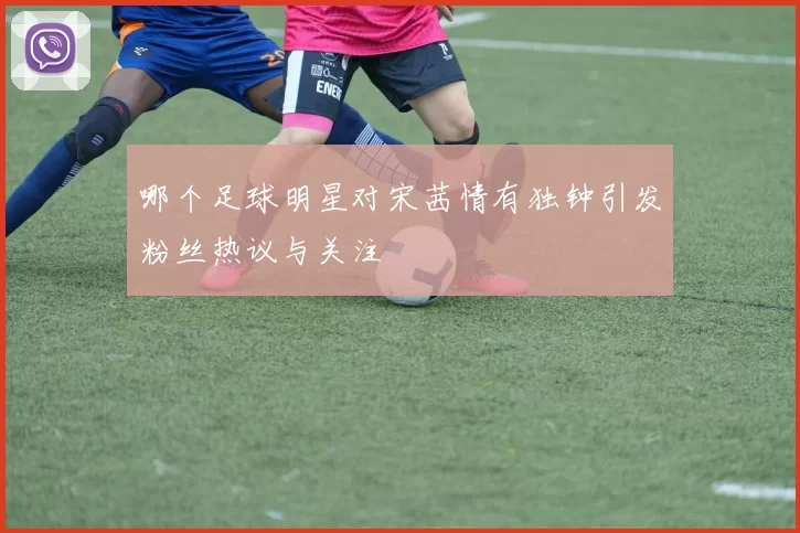 哪个足球明星对宋茜情有独钟引发粉丝热议与关注