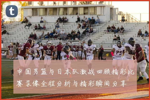 中国男篮与日本队激战回顾精彩比赛录像全程分析与精彩瞬间分享
