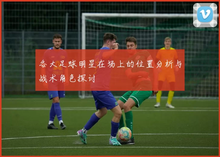 各大足球明星在场上的位置分析与战术角色探讨