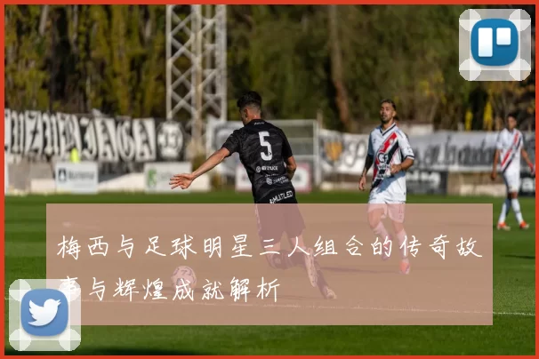 梅西与足球明星三人组合的传奇故事与辉煌成就解析