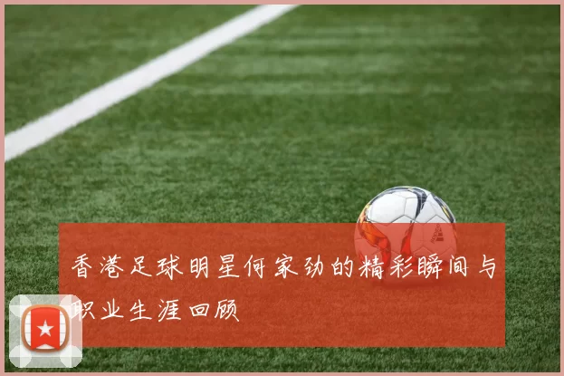 香港足球明星何家劲的精彩瞬间与职业生涯回顾