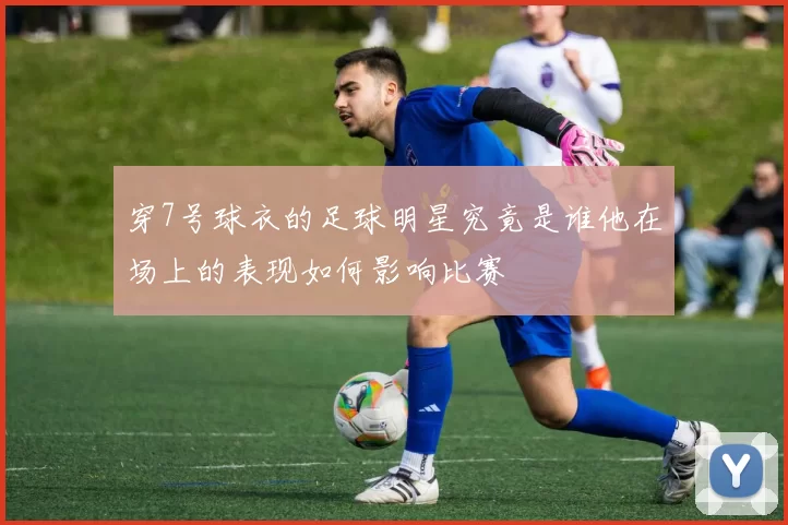 穿7号球衣的足球明星究竟是谁他在场上的表现如何影响比赛