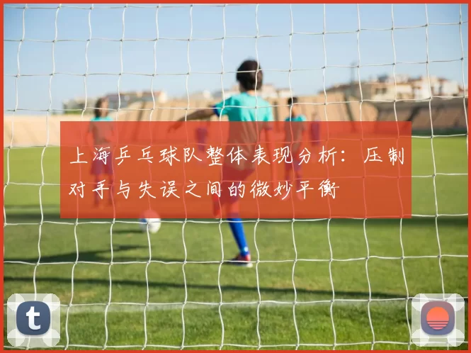 上海乒乓球队整体表现分析：压制对手与失误之间的微妙平衡