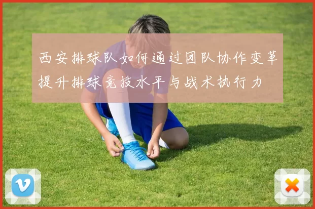 西安排球队如何通过团队协作变革提升排球竞技水平与战术执行力