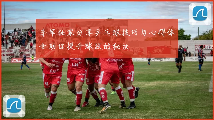 李军独家分享乒乓球技巧与心得体会助你提升球技的秘诀