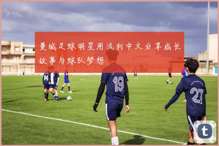 曼城足球明星用流利中文分享成长故事与球队梦想