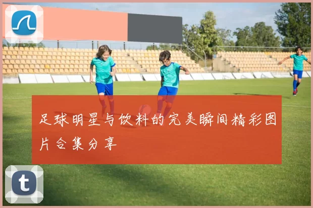 足球明星与饮料的完美瞬间精彩图片合集分享