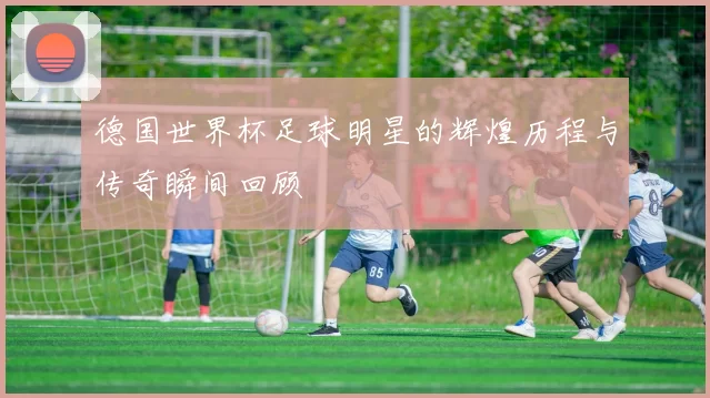 德国世界杯足球明星的辉煌历程与传奇瞬间回顾