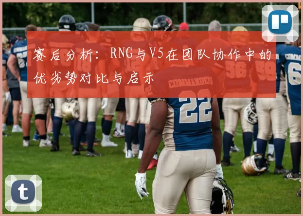 赛后分析：RNG与V5在团队协作中的优劣势对比与启示