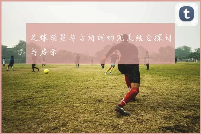 足球明星与古诗词的完美结合探讨与启示