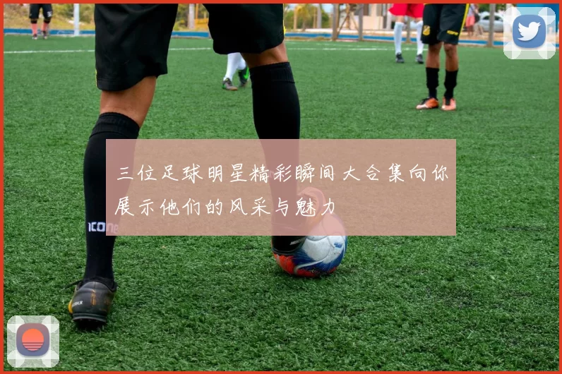 三位足球明星精彩瞬间大合集向你展示他们的风采与魅力