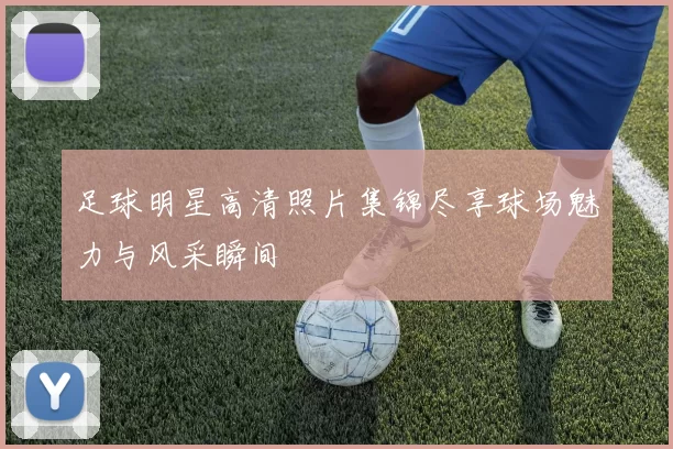 足球明星高清照片集锦尽享球场魅力与风采瞬间
