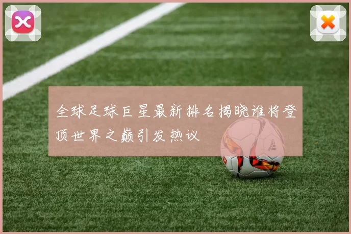 全球足球巨星最新排名揭晓谁将登顶世界之巅引发热议