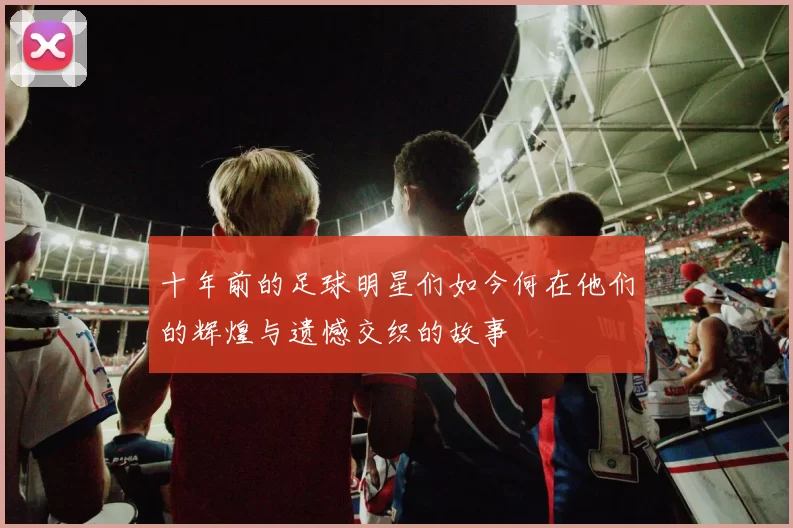 十年前的足球明星们如今何在他们的辉煌与遗憾交织的故事