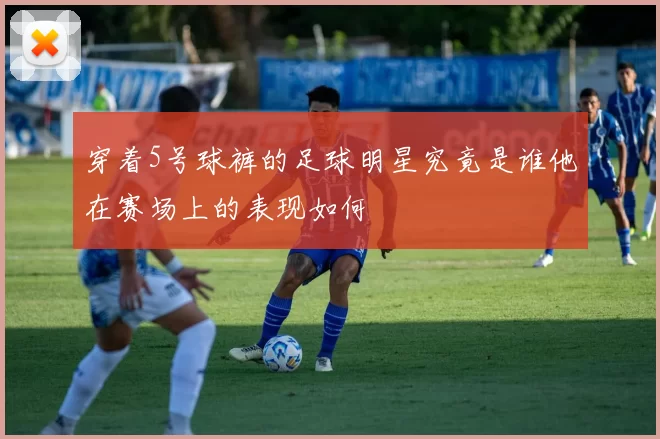 穿着5号球裤的足球明星究竟是谁他在赛场上的表现如何