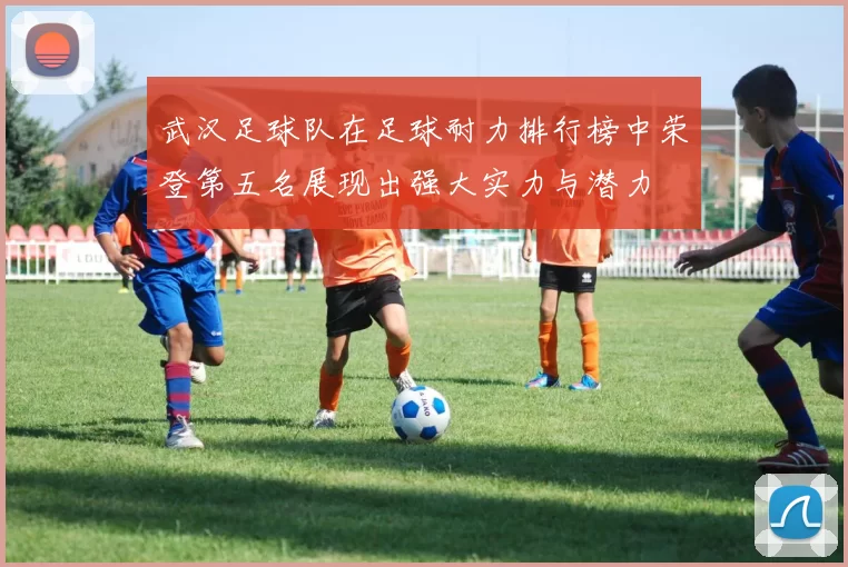 武汉足球队在足球耐力排行榜中荣登第五名展现出强大实力与潜力