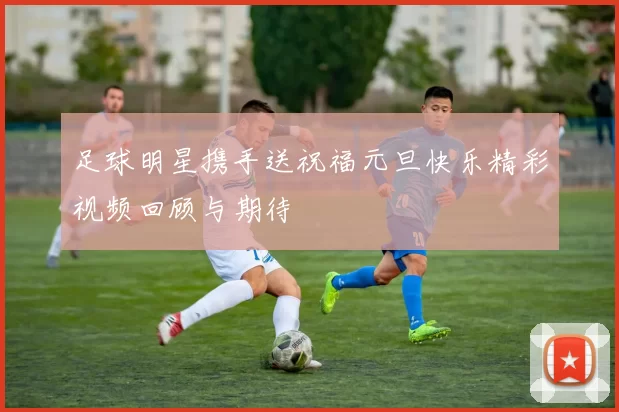 足球明星携手送祝福元旦快乐精彩视频回顾与期待