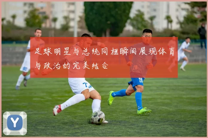 足球明星与总统同框瞬间展现体育与政治的完美结合