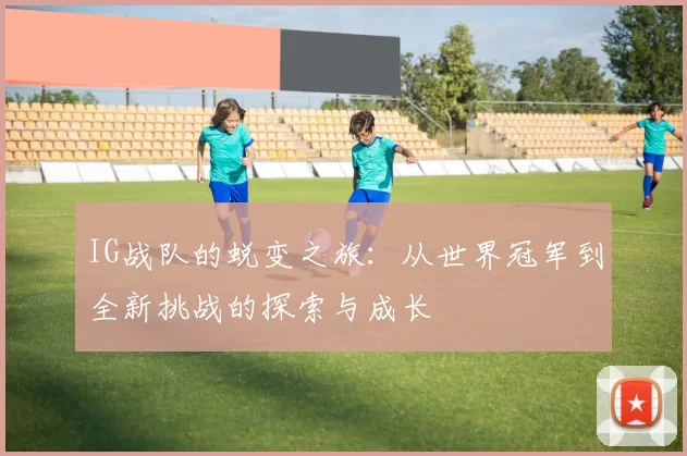 IG战队的蜕变之旅：从世界冠军到全新挑战的探索与成长