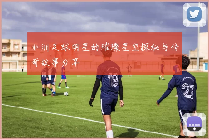 非洲足球明星的璀璨星空探秘与传奇故事分享